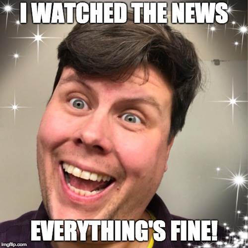 Everything's Fine! | I WATCHED THE NEWS; EVERYTHING'S FINE! | image tagged in fine,feelings,ignorance,bliss | made w/ Imgflip meme maker