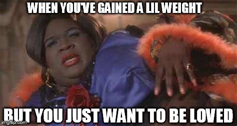 WHEN YOU'VE GAINED A LIL WEIGHT; BUT YOU JUST WANT TO BE LOVED | image tagged in overweight | made w/ Imgflip meme maker