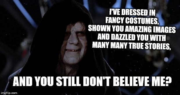 sith lord | I'VE DRESSED IN FANCY COSTUMES, SHOWN YOU AMAZING IMAGES AND DAZZLED YOU WITH MANY MANY TRUE STORIES, AND YOU STILL DON'T BELIEVE ME? | image tagged in sith lord | made w/ Imgflip meme maker