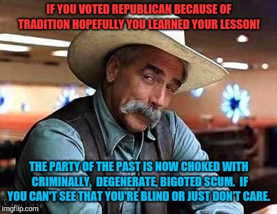 Do you need glasses perhaps?  | IF YOU VOTED REPUBLICAN BECAUSE OF TRADITION HOPEFULLY YOU LEARNED YOUR LESSON! THE PARTY OF THE PAST IS NOW CHOKED WITH CRIMINALLY,  DEGENERATE, BIGOTED SCUM.  IF YOU CAN'T SEE THAT YOU'RE BLIND OR JUST DON'T CARE. | image tagged in sam elliott the big lebowski,nazis,white privilege,white power,donald trump,trump russia collusion | made w/ Imgflip meme maker