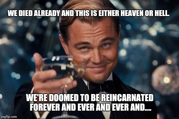 Leonardo Dicaprio Cheers Meme | WE DIED ALREADY AND THIS IS EITHER HEAVEN OR HELL. WE'RE DOOMED TO BE REINCARNATED FOREVER AND EVER AND EVER AND.... | image tagged in memes,leonardo dicaprio cheers | made w/ Imgflip meme maker