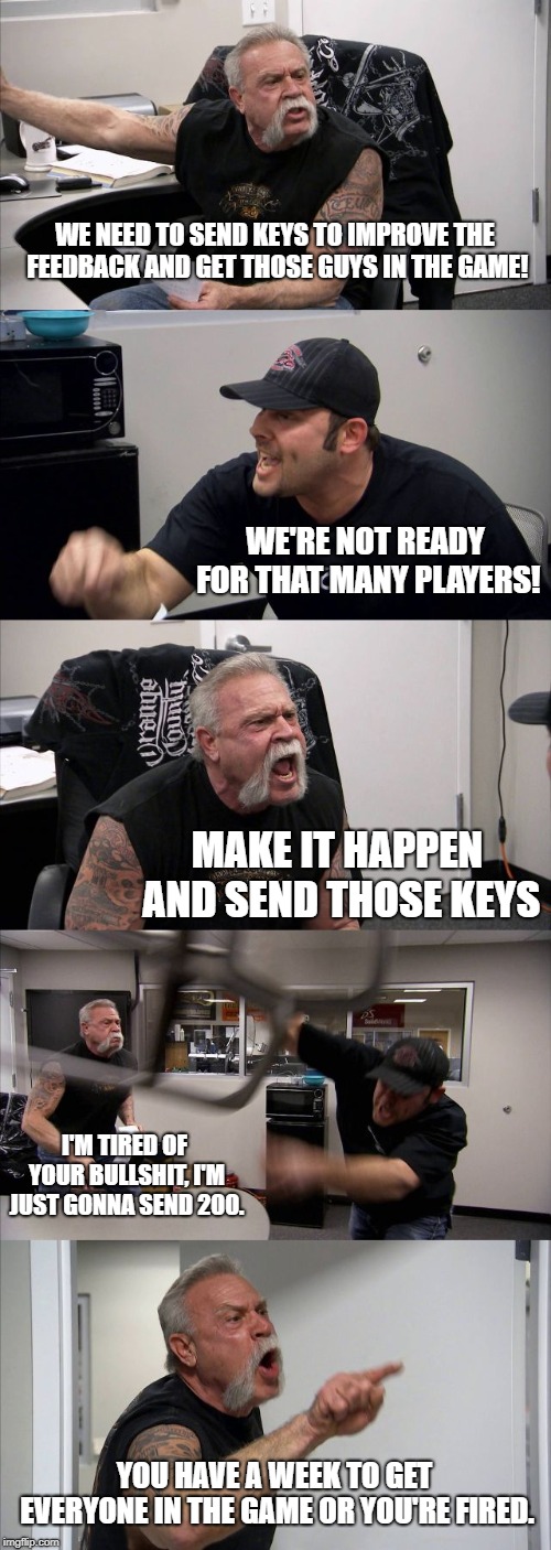 American Chopper Argument Meme | WE NEED TO SEND KEYS TO IMPROVE THE FEEDBACK AND GET THOSE GUYS IN THE GAME! WE'RE NOT READY FOR THAT MANY PLAYERS! MAKE IT HAPPEN AND SEND THOSE KEYS; I'M TIRED OF YOUR BULLSHIT, I'M JUST GONNA SEND 200. YOU HAVE A WEEK TO GET EVERYONE IN THE GAME OR YOU'RE FIRED. | image tagged in memes,american chopper argument | made w/ Imgflip meme maker