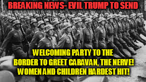 BREAKING NEWS- EVIL TRUMP TO SEND; WELCOMING PARTY TO THE BORDER TO GREET CARAVAN, THE NERVE! WOMEN AND CHILDREN HARDEST HIT! | image tagged in nazis | made w/ Imgflip meme maker