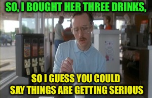 So I Guess You Can Say Things Are Getting Pretty Serious Meme | SO, I BOUGHT HER THREE DRINKS, SO I GUESS YOU COULD SAY THINGS ARE GETTING SERIOUS | image tagged in memes,so i guess you can say things are getting pretty serious | made w/ Imgflip meme maker