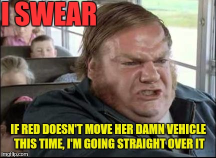 Chris Farley Bus Driver | I SWEAR IF RED DOESN'T MOVE HER DAMN VEHICLE THIS TIME, I'M GOING STRAIGHT OVER IT | image tagged in chris farley bus driver | made w/ Imgflip meme maker