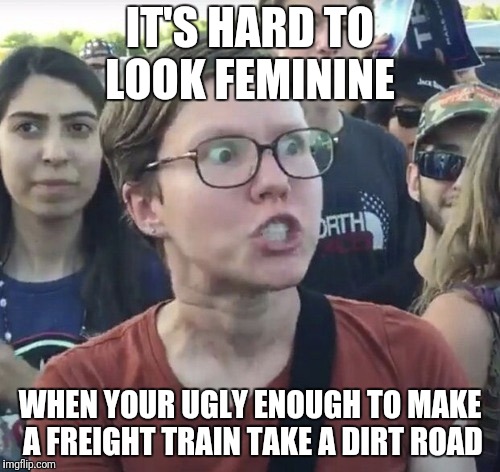 Triggered feminist | IT'S HARD TO LOOK FEMININE WHEN YOUR UGLY ENOUGH TO MAKE A FREIGHT TRAIN TAKE A DIRT ROAD | image tagged in triggered feminist | made w/ Imgflip meme maker