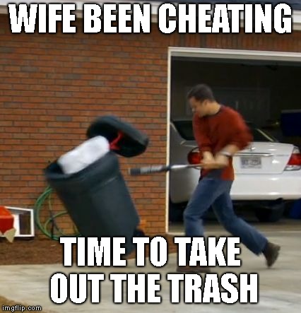 Fireproof | WIFE BEEN CHEATING; TIME TO TAKE OUT THE TRASH | image tagged in fireproof | made w/ Imgflip meme maker