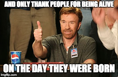Chuck Norris Approves Meme | AND ONLY THANK PEOPLE FOR BEING ALIVE ON THE DAY THEY WERE BORN | image tagged in memes,chuck norris approves,chuck norris | made w/ Imgflip meme maker