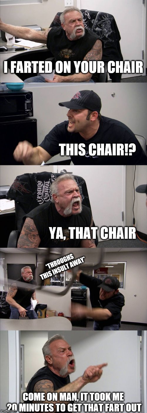 American Chopper Argument | I FARTED ON YOUR CHAIR; THIS CHAIR!? YA, THAT CHAIR; *THROUGHS THIS INSULT AWAY*; COME ON MAN, IT TOOK ME 20 MINUTES TO GET THAT FART OUT | image tagged in memes,american chopper argument | made w/ Imgflip meme maker