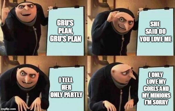Gru's Plan | GRU'S PLAN, GRU'S PLAN; SHE SAID DO YOU LOVE ME; I TELL HER ONLY PARTLY; I ONLY LOVE MY GORLS AND MY MINIONS I'M SORRY | image tagged in gru's plan | made w/ Imgflip meme maker
