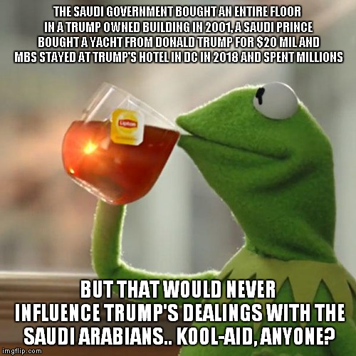 Kool-Aid Anyone? It's Made from Dr Trump's Magic Elixir! | THE SAUDI GOVERNMENT BOUGHT AN ENTIRE FLOOR IN A TRUMP OWNED BUILDING IN 2001, A SAUDI PRINCE BOUGHT A YACHT FROM DONALD TRUMP FOR $20 MIL AND MBS STAYED AT TRUMP'S HOTEL IN DC IN 2018 AND SPENT MILLIONS; BUT THAT WOULD NEVER INFLUENCE TRUMP'S DEALINGS WITH THE SAUDI ARABIANS.. KOOL-AID, ANYONE? | image tagged in memes,but thats none of my business,kermit the frog | made w/ Imgflip meme maker