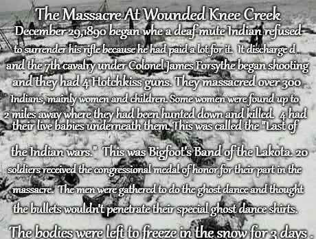 The Massacre At Wounded Knee December 29,1890 | The Massacre At Wounded Knee Creek; December 29,1890 began whe a deaf mute Indian refused; to surrender his rifle because he had paid a lot for it.  It discharge d; and the 7th cavalry under Colonel James Forsythe began shooting; and they had 4 Hotchkiss guns. They massacred over 300; Indians, mainly women and children. Some women were found up to; 2 miles away where they had been hunted down and killed.  4 had; their live babies underneath them. This was called the "Last of; the Indian wars."  This was Bigfoot's Band of the Lakota. 20; soldiers received the congressional medal of honor for their part in the; massacre.  The men were gathered to do the ghost dance and thought; the bullets wouldn't penetrate their special ghost dance shirts. The bodies were left to freeze in the snow for 3 days . | image tagged in native american,native americans,indians,indian chief,indian chiefs,tribe | made w/ Imgflip meme maker