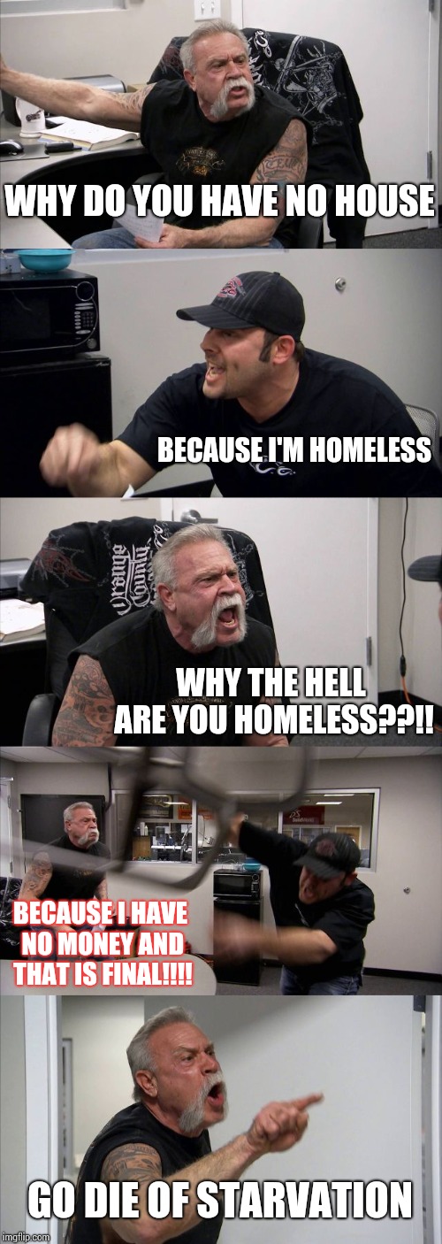 poor, poor man | WHY DO YOU HAVE NO HOUSE; BECAUSE I'M HOMELESS; WHY THE HELL ARE YOU HOMELESS??!! BECAUSE I HAVE NO MONEY AND THAT IS FINAL!!!! GO DIE OF STARVATION | image tagged in memes,american chopper argument | made w/ Imgflip meme maker