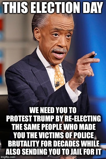 THIS ELECTION DAY; WE NEED YOU TO PROTEST TRUMP BY RE-ELECTING THE SAME PEOPLE WHO MADE YOU THE VICTIMS OF POLICE BRUTALITY FOR DECADES WHILE ALSO SENDING YOU TO JAIL FOR IT | image tagged in al sharpton,liberal logic,liberal hypocrisy,liberal lunacy,liberal agenda,crazy liberals | made w/ Imgflip meme maker