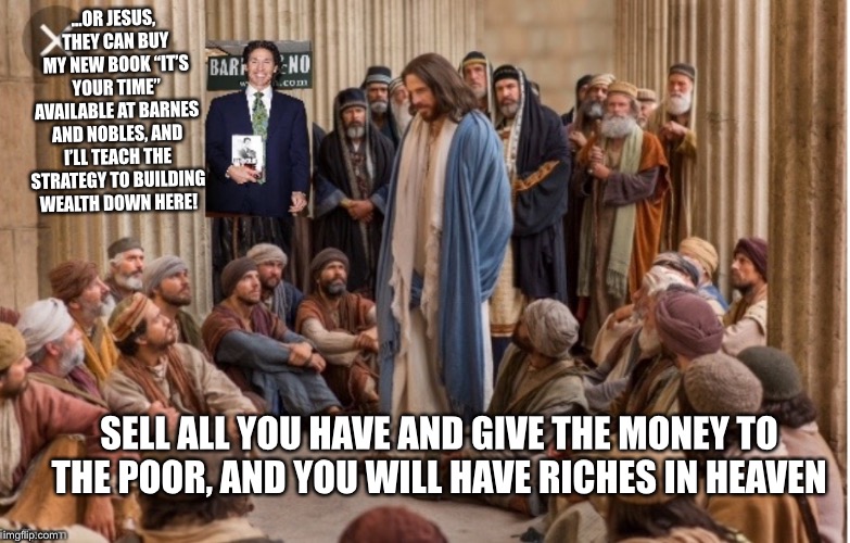 Joel as | ...OR JESUS, THEY CAN BUY MY NEW BOOK “IT’S YOUR TIME” AVAILABLE AT BARNES AND NOBLES, AND I’LL TEACH THE STRATEGY TO BUILDING WEALTH DOWN HERE! SELL ALL YOU HAVE AND GIVE THE MONEY TO THE POOR, AND YOU WILL HAVE RICHES IN HEAVEN | image tagged in joel as | made w/ Imgflip meme maker