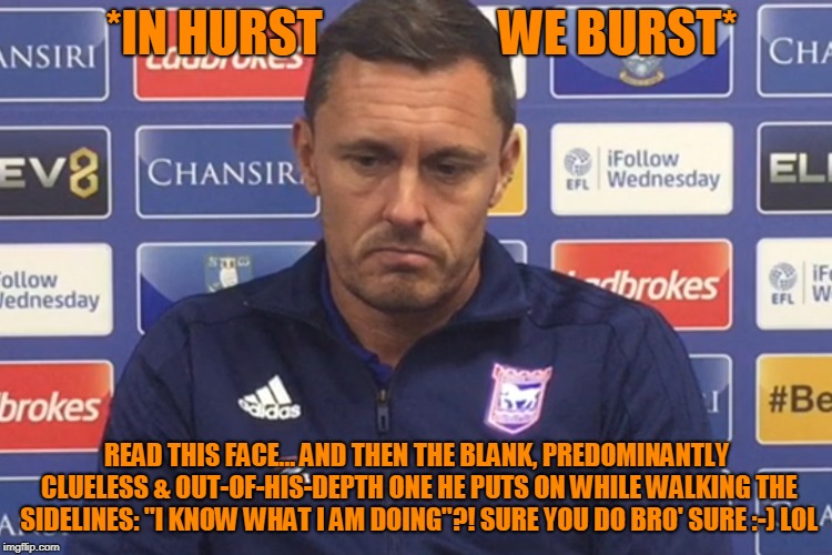 *IN HURST                  WE BURST*; READ THIS FACE... AND THEN THE BLANK, PREDOMINANTLY CLUELESS & OUT-OF-HIS-DEPTH ONE HE PUTS ON WHILE WALKING THE SIDELINES: "I KNOW WHAT I AM DOING"?! SURE YOU DO BRO' SURE :-) LOL | image tagged in sad | made w/ Imgflip meme maker