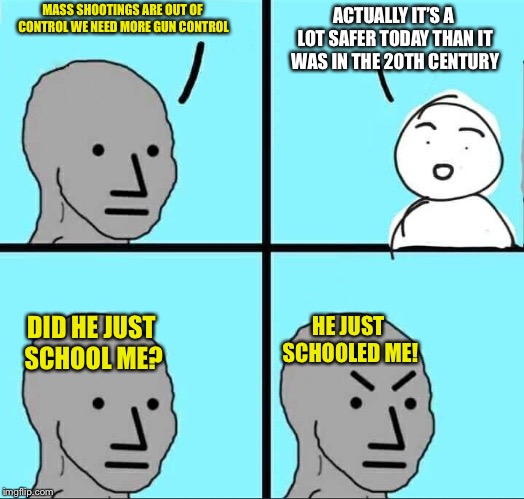 NPC Meme | ACTUALLY IT’S A LOT SAFER TODAY THAN IT WAS IN THE 20TH CENTURY; MASS SHOOTINGS ARE OUT OF CONTROL WE NEED MORE GUN CONTROL; HE JUST SCHOOLED ME! DID HE JUST SCHOOL ME? | image tagged in npc meme | made w/ Imgflip meme maker