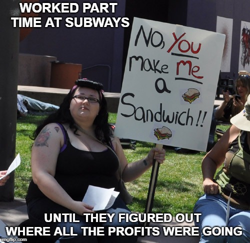 Where the profits were going at Subways | WORKED PART TIME AT SUBWAYS; UNTIL THEY FIGURED OUT WHERE ALL THE PROFITS WERE GOING | image tagged in no you make me a sandwich | made w/ Imgflip meme maker