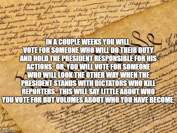 Constitution | IN A COUPLE WEEKS YOU WILL VOTE FOR SOMEONE WHO WILL DO THEIR DUTY AND HOLD THE PRESIDENT RESPONSIBLE FOR HIS ACTIONS.  OR, YOU WILL VOTE FOR SOMEONE WHO WILL LOOK THE OTHER WAY WHEN THE PRESIDENT STANDS WITH DICTATORS WHO KILL REPORTERS.  THIS WILL SAY LITTLE ABOUT WHO YOU VOTE FOR BUT VOLUMES ABOUT WHO YOU HAVE BECOME. | image tagged in constitution | made w/ Imgflip meme maker