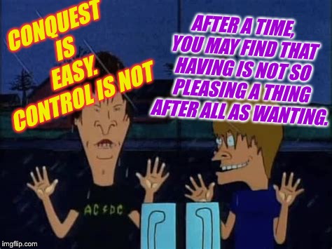 CONQUEST IS EASY. CONTROL IS NOT AFTER A TIME, YOU MAY FIND THAT HAVING IS NOT SO PLEASING A THING AFTER ALL AS WANTING. | made w/ Imgflip meme maker