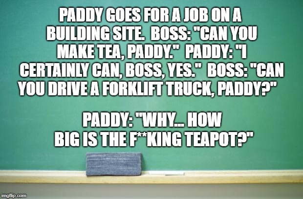 blank chalkboard | PADDY GOES FOR A JOB ON A BUILDING SITE. 
BOSS: "CAN YOU MAKE TEA, PADDY." 
PADDY: "I CERTAINLY CAN, BOSS, YES." 
BOSS: "CAN YOU DRIVE A FORKLIFT TRUCK, PADDY?"; PADDY: "WHY... HOW BIG IS THE F**KING TEAPOT?" | image tagged in blank chalkboard | made w/ Imgflip meme maker