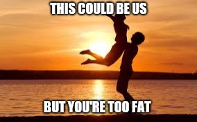 This could be us | THIS COULD BE US; BUT YOU'RE TOO FAT | image tagged in fat,true love | made w/ Imgflip meme maker