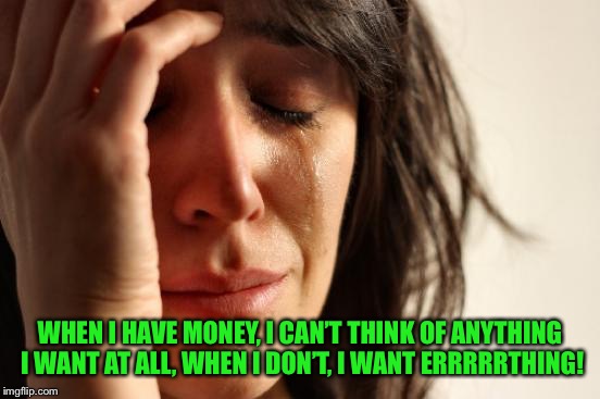 First World Problems Meme | WHEN I HAVE MONEY, I CAN’T THINK OF ANYTHING I WANT AT ALL, WHEN I DON’T, I WANT ERRRRRTHING! | image tagged in memes,first world problems | made w/ Imgflip meme maker