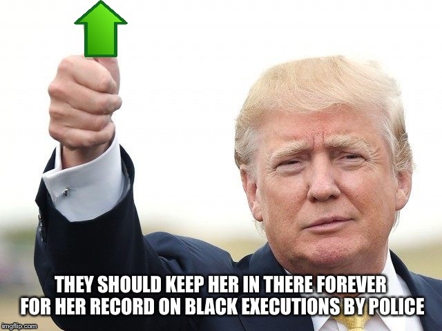 Trump Upvote | THEY SHOULD KEEP HER IN THERE FOREVER FOR HER RECORD ON BLACK EXECUTIONS BY POLICE | image tagged in trump upvote | made w/ Imgflip meme maker
