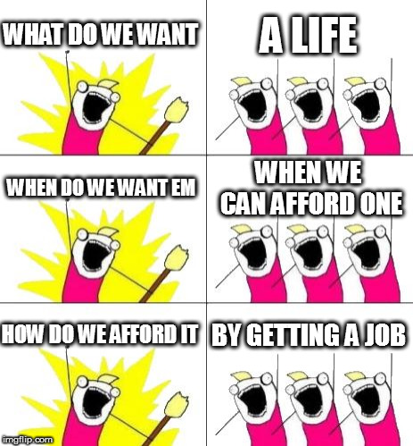 What Do We Want 3 | WHAT DO WE WANT; A LIFE; WHEN DO WE WANT EM; WHEN WE CAN AFFORD ONE; HOW DO WE AFFORD IT; BY GETTING A JOB | image tagged in memes,what do we want 3 | made w/ Imgflip meme maker