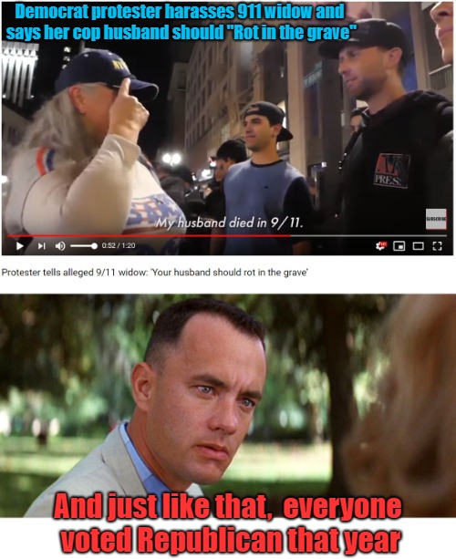 Dem Protester Harasses 911 Widow | Democrat protester harasses 911 widow and says her cop husband should "Rot in the grave"; And just like that,  everyone voted Republican that year | image tagged in and just like that,everyone voted republican,forrest gump,911,911 widow | made w/ Imgflip meme maker