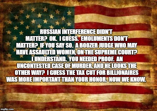Old American Flag | RUSSIAN INTERFERENCE DIDN'T MATTER?  OK.  I GUESS.  EMOLUMENTS DON'T MATTER?  IF YOU SAY SO.  A BOOZER JUDGE WHO MAY HAVE ASSAULTED WOMEN, ON THE SUPREME COURT?  I UNDERSTAND.  YOU NEEDED PROOF.  AN UNCONTESTED CASE OF MURDER, AND HE LOOKS THE OTHER WAY?  I GUESS THE TAX CUT FOR BILLIONAIRES WAS MORE IMPORTANT THAN YOUR HONOR.  NOW WE KNOW. | image tagged in old american flag | made w/ Imgflip meme maker