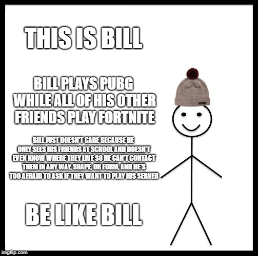 This is Bill talking about his friends | THIS IS BILL; BILL PLAYS PUBG WHILE ALL OF HIS OTHER FRIENDS PLAY FORTNITE; BILL JUST DOESN'T CARE BECAUSE HE ONLY SEES HIS FRIENDS AT SCHOOL AND DOESN'T EVEN KNOW WHERE THEY LIVE SO HE CAN'T CONTACT THEM IN ANY WAY, SHAPE, OR FORM, AND HE'S TOO AFRAID TO ASK IF THEY WANT TO PLAY HIS SERVER; BE LIKE BILL | image tagged in memes,be like bill,pubg,fortnite,friends | made w/ Imgflip meme maker