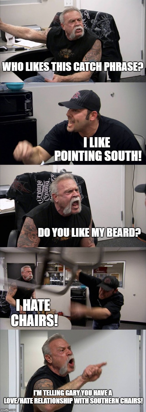 I don't know why I created this meme! | WHO LIKES THIS CATCH PHRASE? I LIKE POINTING SOUTH! DO YOU LIKE MY BEARD? I HATE CHAIRS! I'M TELLING GARY YOU HAVE A LOVE/HATE RELATIONSHIP WITH SOUTHERN CHAIRS! | image tagged in memes,american chopper argument,random | made w/ Imgflip meme maker
