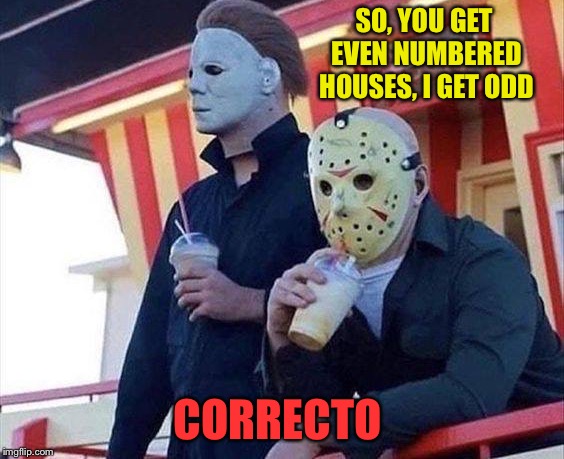 That sounds like a plan. | SO, YOU GET EVEN NUMBERED HOUSES, I GET ODD; CORRECTO | image tagged in michael myers,jason voorhees,serial killer,memes,funny | made w/ Imgflip meme maker
