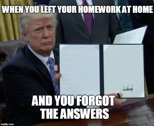 Trump Bill Signing | WHEN YOU LEFT YOUR HOMEWORK AT HOME; AND YOU FORGOT THE ANSWERS | image tagged in memes,trump bill signing | made w/ Imgflip meme maker