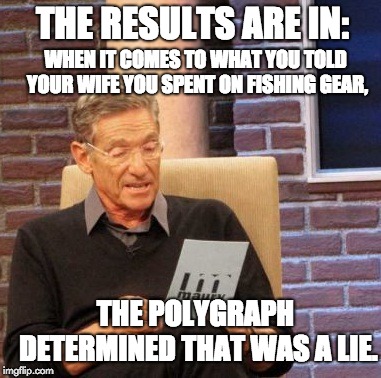 Maury Lie Detector Meme | THE RESULTS ARE IN:; WHEN IT COMES TO WHAT YOU TOLD YOUR WIFE YOU SPENT ON FISHING GEAR, THE POLYGRAPH DETERMINED THAT WAS A LIE. | image tagged in memes,maury lie detector | made w/ Imgflip meme maker