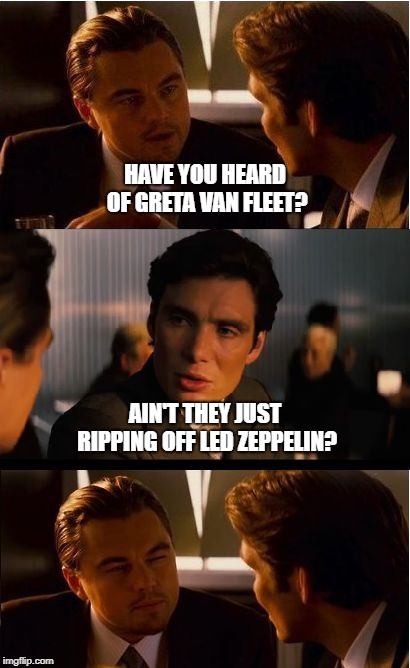 Greta Van Fleet vrs Led Zeppelin  | HAVE YOU HEARD OF GRETA VAN FLEET? AIN'T THEY JUST RIPPING OFF LED ZEPPELIN? | image tagged in gretavanfleet | made w/ Imgflip meme maker