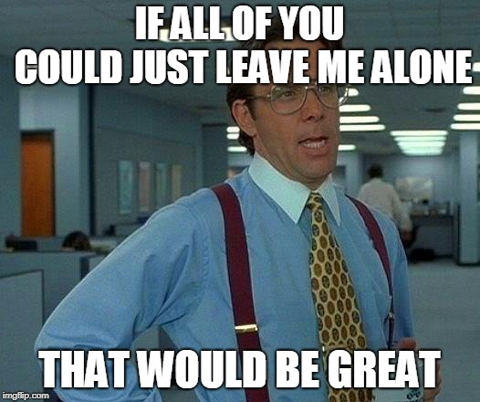 That Would Be Great Meme | IF ALL OF YOU COULD JUST LEAVE ME ALONE; THAT WOULD BE GREAT | image tagged in memes,that would be great | made w/ Imgflip meme maker