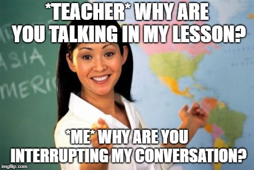 Unhelpful High School Teacher Meme | *TEACHER* WHY ARE YOU TALKING IN MY LESSON? *ME* WHY ARE YOU INTERRUPTING MY CONVERSATION? | image tagged in memes,unhelpful high school teacher | made w/ Imgflip meme maker