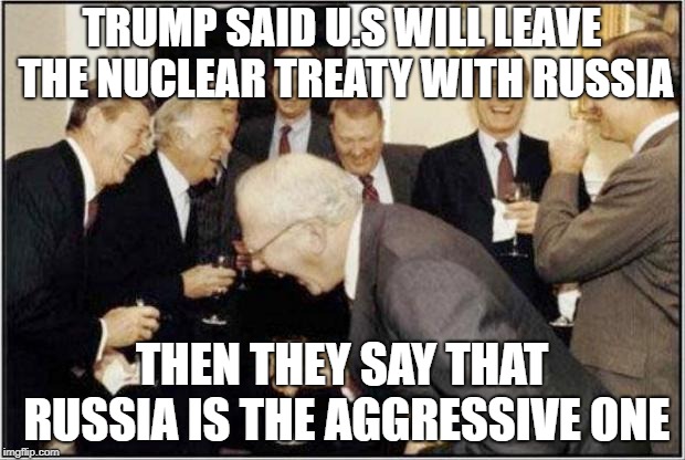 Politicians Laughing | TRUMP SAID U.S WILL LEAVE THE NUCLEAR TREATY WITH RUSSIA; THEN THEY SAY THAT RUSSIA IS THE AGGRESSIVE ONE | image tagged in politicians laughing | made w/ Imgflip meme maker