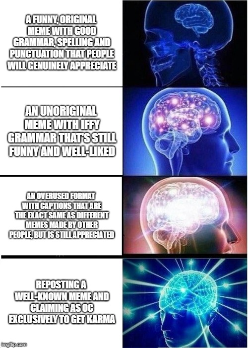 Expanding Brain Meme |  A FUNNY, ORIGINAL MEME WITH GOOD GRAMMAR, SPELLING AND PUNCTUATION THAT PEOPLE WILL GENUINELY APPRECIATE; AN UNORIGINAL MEME WITH IFFY GRAMMAR THAT'S STILL FUNNY AND WELL-LIKED; AN OVERUSED FORMAT WITH CAPTIONS THAT ARE THE EXACT SAME AS DIFFERENT MEMES MADE BY OTHER PEOPLE, BUT IS STILL APPRECIATED; REPOSTING A WELL-KNOWN MEME AND CLAIMING AS OC EXCLUSIVELY TO GET KARMA | image tagged in memes,expanding brain | made w/ Imgflip meme maker