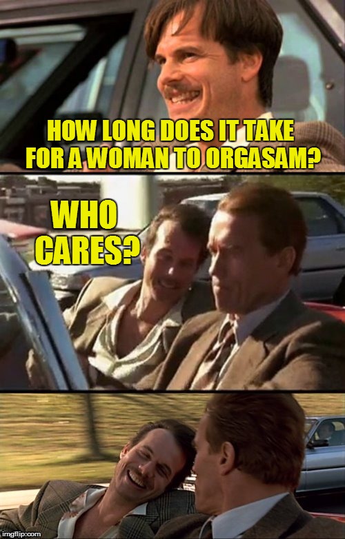 Bill Paxton Scummy Jokes  | HOW LONG DOES IT TAKE FOR A WOMAN TO ORGASAM? WHO CARES? | image tagged in bill paxton scummy jokes | made w/ Imgflip meme maker