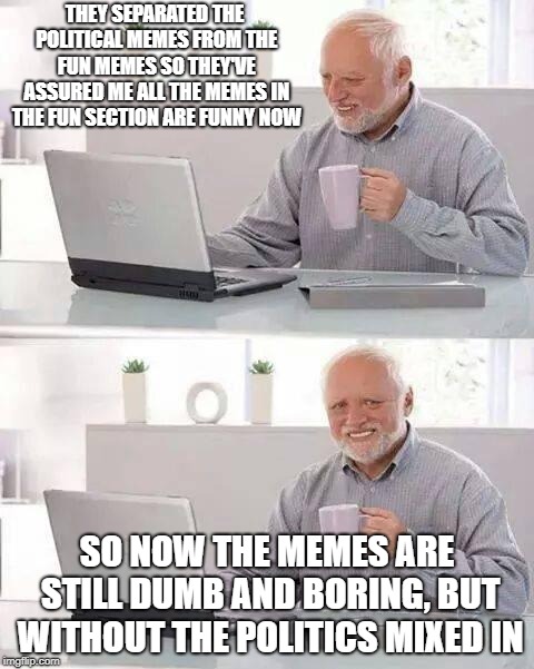 Hide the Pain Harold | THEY SEPARATED THE POLITICAL MEMES FROM THE FUN MEMES SO THEY'VE ASSURED ME ALL THE MEMES IN THE FUN SECTION ARE FUNNY NOW; SO NOW THE MEMES ARE STILL DUMB AND BORING, BUT WITHOUT THE POLITICS MIXED IN | image tagged in memes,hide the pain harold,politics,politial memes | made w/ Imgflip meme maker