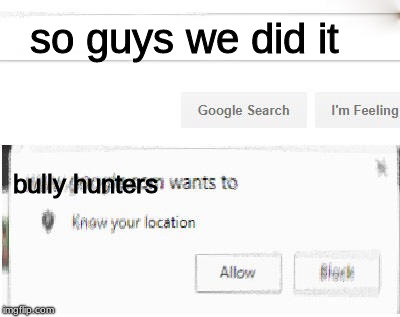 google wants to know your location | so guys we did it; bully hunters | image tagged in google wants to know your location | made w/ Imgflip meme maker