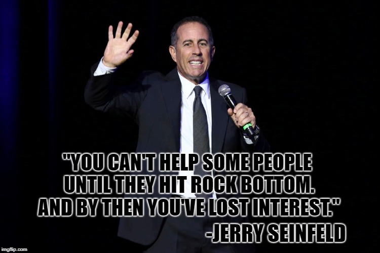 Rock Bottom | "YOU CAN'T HELP SOME PEOPLE UNTIL THEY HIT ROCK BOTTOM. AND BY THEN YOU'VE LOST INTEREST."; -JERRY SEINFELD | image tagged in jerry seinfeld,comedy,quote,comedian,seinfeld,stand-up | made w/ Imgflip meme maker