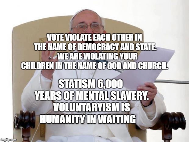 Pope Francis Angry | VOTE VIOLATE EACH OTHER IN THE NAME OF DEMOCRACY AND STATE.    WE ARE VIOLATING YOUR CHILDREN IN THE NAME OF GOD AND CHURCH. STATISM 6,000 YEARS OF MENTAL SLAVERY. VOLUNTARYISM IS HUMANITY IN WAITING | image tagged in pope francis angry | made w/ Imgflip meme maker