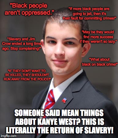 Conservatives Playing the Race Card | "If more black people are going to jail, then it's their fault for committing crimes!"; "Black people aren't oppressed."; "May be they would find more success if they weren't so lazy."; "Slavery and Jim Crow ended a long time ago. Stop complaining!"; "What about black on black crime!"; "IF THEY DON'T WANT TO BE KILLED, THEY SHOULDN'T RUN AWAY FROM THE POLICE!"; SOMEONE SAID MEAN THINGS ABOUT KANYE WEST? THIS IS LITERALLY THE RETURN OF SLAVERY! | image tagged in college conservative,racism,police brutality,kanye west,donald trump | made w/ Imgflip meme maker