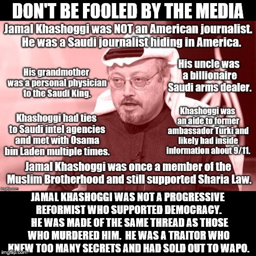 Let's Set the Record Straight | DON'T BE FOOLED BY THE MEDIA; JAMAL KHASHOGGI WAS NOT A PROGRESSIVE REFORMIST WHO SUPPORTED DEMOCRACY.  HE WAS MADE OF THE SAME THREAD AS THOSE WHO MURDERED HIM.  HE WAS A TRAITOR WHO KNEW TOO MANY SECRETS AND HAD SOLD OUT TO WAPO. | image tagged in jamal khashoggi,saudi arabia,journalist | made w/ Imgflip meme maker