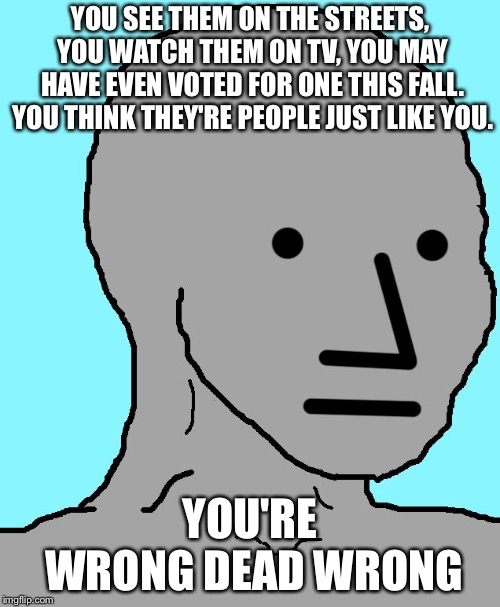 NPC | YOU SEE THEM ON THE STREETS, YOU WATCH THEM ON TV, YOU MAY HAVE EVEN VOTED FOR ONE THIS FALL. YOU THINK THEY'RE PEOPLE JUST LIKE YOU. YOU'RE WRONG DEAD WRONG | image tagged in npc | made w/ Imgflip meme maker