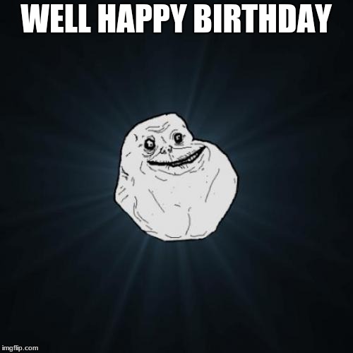 Forever Alone Meme | WELL HAPPY BIRTHDAY | image tagged in memes,forever alone | made w/ Imgflip meme maker